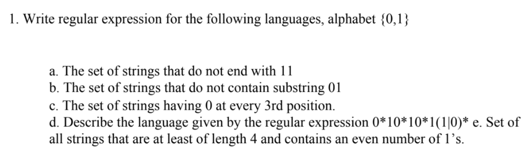 1. Write regular expression for the following languages, alphabet {0,1}
a. The set of strings that do not end with 11
b. The set of strings that do not contain substring 01
c. The set of strings having 0 at every 3rd position.
d. Describe the language given by the regular expression 0*10*10*1(1|0)* e. Set of
all strings that are at least of length 4 and contains an even number of 1’s.
