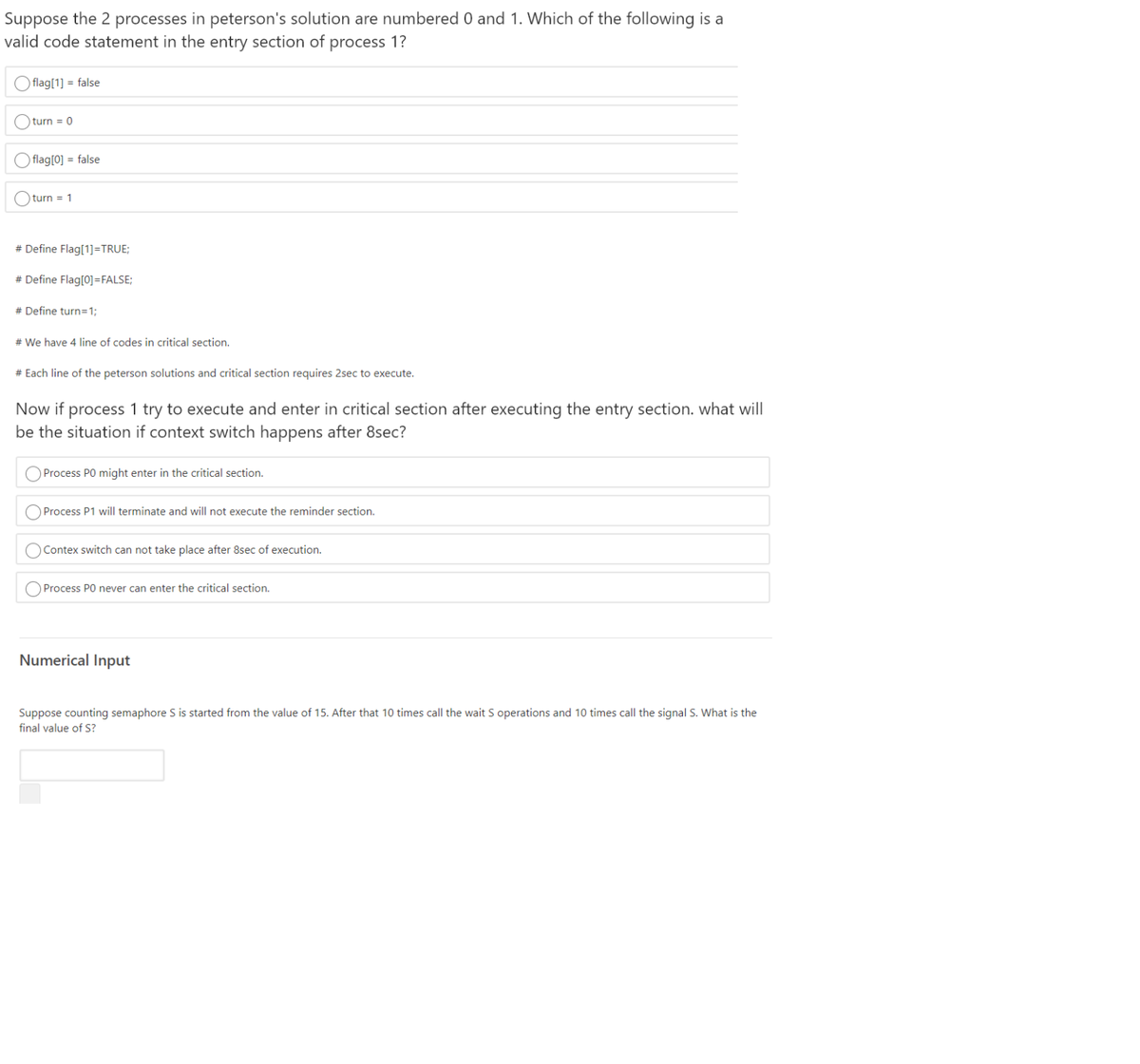 Suppose the 2 processes in peterson's solution are numbered 0 and 1. Which of the following is a
valid code statement in the entry section of process 1?
O flag[1] = false
O turn = 0
O flag[0] = false
turn = 1
# Define Flag[1]=TRUE;
# Define Flag[0]=FALSE;
# Define turn=1;
# We have 4 line of codes in critical section.
# Each line of the peterson solutions and critical section requires 2sec to execute.
Now if process 1 try to execute and enter in critical section after executing the entry section. what will
be the situation if context switch happens after 8sec?
O Process PO might enter in the critical section.
Process P1 will terminate and will not execute the reminder section.
O Contex switch can not take place after 8sec of execution.
Process PO never can enter the critical section.
Numerical Input
Suppose counting semaphore S is started from the value of 15. After that 10 times call the wait S operations and 10 times call the signal S. What is the
final value of S?
