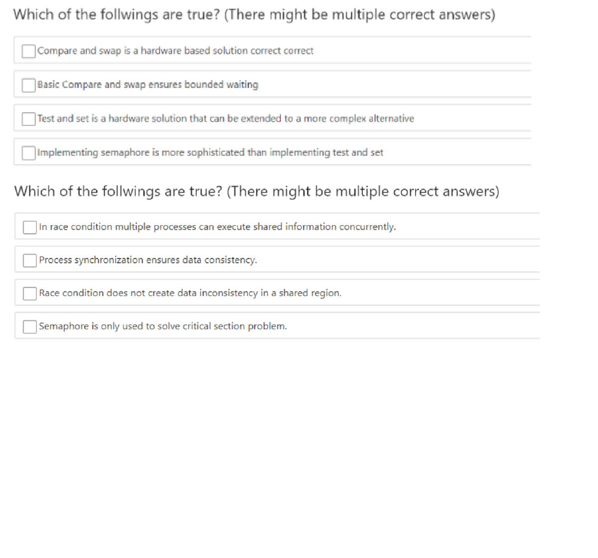 Which of the follwings are true? (There might be multiple carrect answers)
Compare and swap is a hardware based solution correct correct
Basic Compare and swap ensures bounded waiting
|Test and set is a hardware solution that can be extended to a more complex alternative
|Implementing semaphore is more sophisticated than implementing test and set
Which of the follwings are true? (There might be multiple correct answers)
|In race condition multiple processes can execute shared information concurrently.
Process synchronization ensures data consistency.
Race condition does not create data inconsistency in a shared region.
Semaphore is only used to solve critical section problem.
