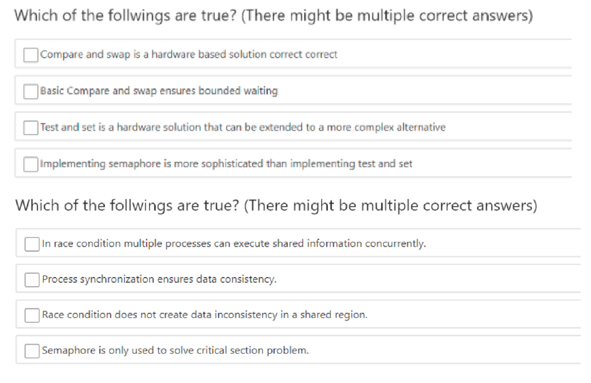 Which of the follwings are true? (There might be multiple correct answers)
Compare and swap is a hardware based solution correct correct
Basic Compare and swap ensures bounded waiting
|Test and set is a hardware solution that can be extended to a more complex alternative
|Implementing semaphore is more sophisticated than implementing test and set
Which of the follwings are true? (There might be multiple correct answers)
|In race condition multiple processes can execute shared information concurrently.
Process synchronization ensures data consistency.
Race condition does not create data inconsistency in a shared region.
Semaphore is only used to solve critical section problem.
