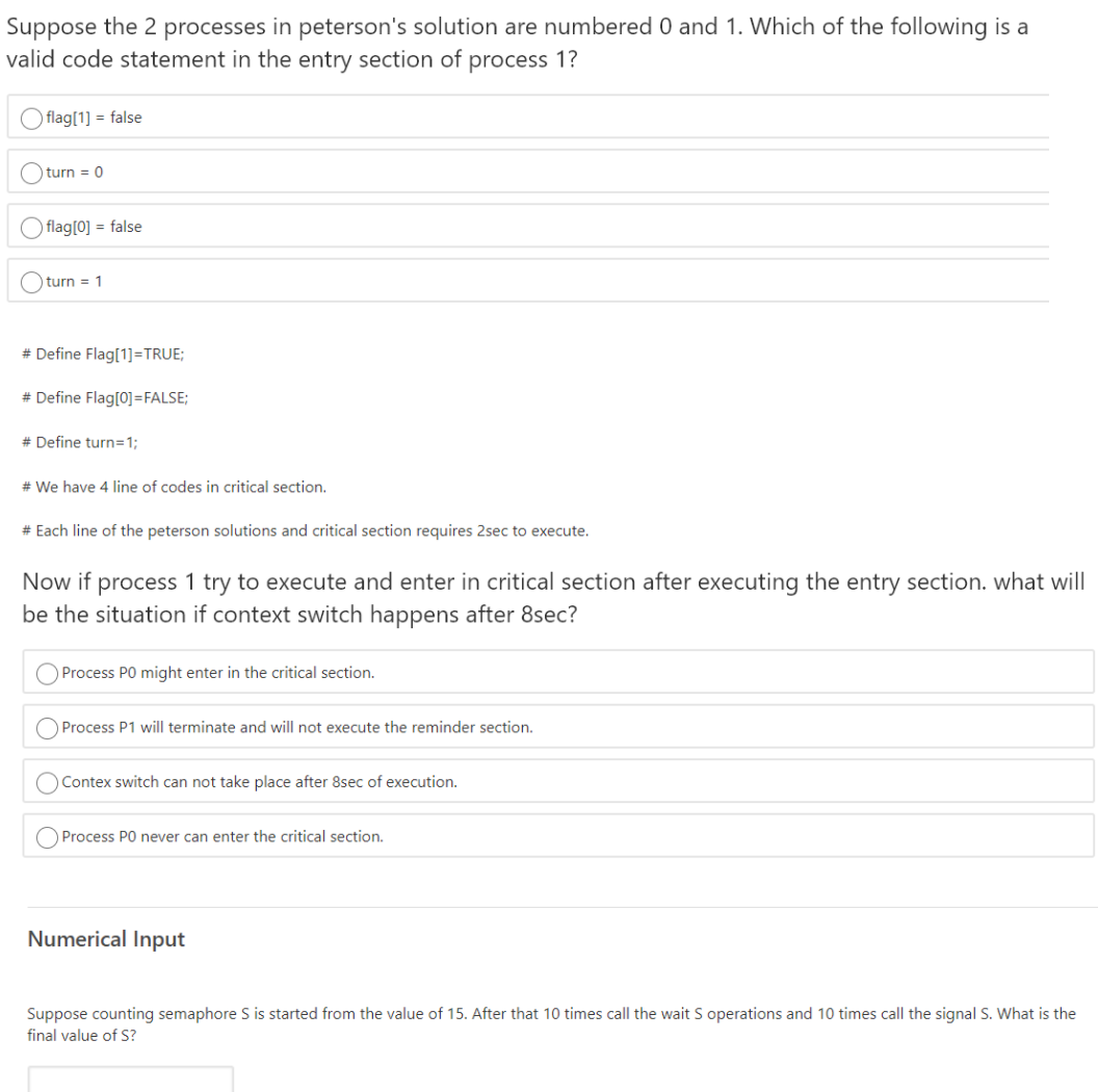 Suppose the 2 processes in peterson's solution are numbered 0 and 1. Which of the following is a
valid code statement in the entry section of process 1?
O flag[1] = false
O turn = 0
O flag[0] = false
turn = 1
# Define Flag[1]=TRUE;
# Define Flag[0]=FALSE;
# Define turn=1;
# We have 4 line of codes in critical section.
# Each line of the peterson solutions and critical section requires 2sec to execute.
Now if process 1 try to execute and enter in critical section after executing the entry section. what will
be the situation if context switch happens after 8sec?
O Process PO might enter in the critical section.
Process P1 will terminate and will not execute the reminder section.
O Contex switch can not take place after 8sec of execution.
Process PO never can enter the critical section.
Numerical Input
Suppose counting semaphore S is started from the value of 15. After that 10 times call the wait S operations and 10 times call the signal S. What is the
final value of S?
