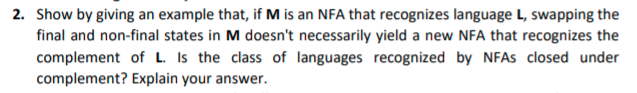 2. Show by giving an example that, if M is an NFA that recognizes language L, swapping the
final and non-final states in M doesn't necessarily yield a new NFA that recognizes the
complement of L. Is the class of languages recognized by NFAS closed under
complement? Explain your answer.
