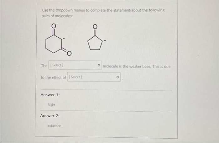 Use the dropdown menus to complete the statement about the following
pairs of molecules:
& &
The [Select]
to the effect of [Select]
Answer 1:
Right
Answer 2:
Induction
molecule is the weaker base. This is due
O