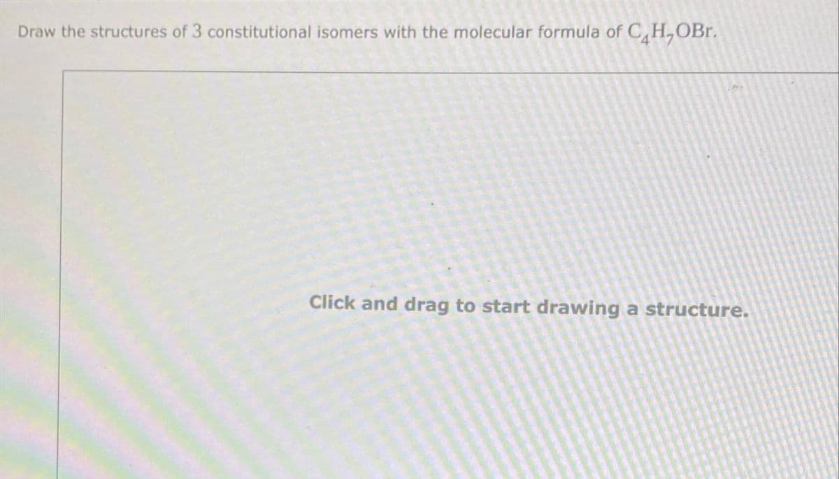 Draw the structures of 3 constitutional isomers with the molecular formula of C,H,OBr.
Click and drag to start drawing a structure.