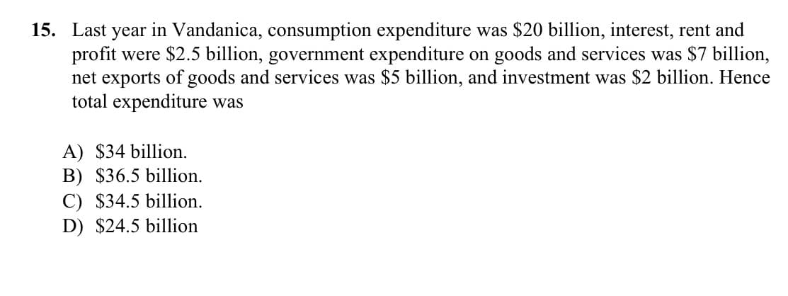 15. Last year in Vandanica, consumption expenditure was $20 billion, interest, rent and
profit were $2.5 billion, government expenditure on goods and services was $7 billion,
net exports of goods and services was $5 billion, and investment was $2 billion. Hence
total expenditure was
A) $34 billion.
B) $36.5 billion.
C) $34.5 billion.
D) $24.5 billion
