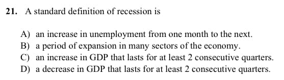 21. A standard definition of recession is
A) an increase in unemployment from one month to the next.
B) a period of expansion in many sectors of the economy.
C) an increase in GDP that lasts for at least 2 consecutive quarters.
D) a decrease in GDP that lasts for at least 2 consecutive quarters.
