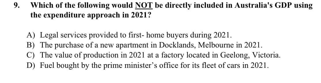 9.
Which of the following would NOT be directly included in Australia's GDP using
the expenditure approach in 2021?
A) Legal services provided to first- home buyers during 2021.
B) The purchase of a new apartment in Docklands, Melbourne in 2021.
C) The value of production in 2021 at a factory located in Geelong, Victoria.
D) Fuel bought by the prime minister's office for its fleet of cars in 2021.
