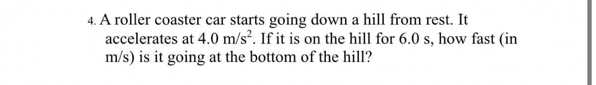 4. A roller coaster car starts going down a hill from rest. It
accelerates at 4.0 m/s?. If it is on the hill for 6.0 s, how fast (in
m/s) is it going at the bottom of the hill?
