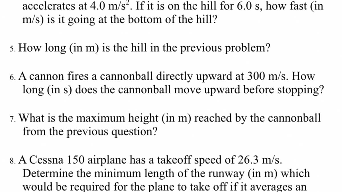 accelerates at 4.0 m/s². If it is on the hill for 6.0 s, how fast (in
m/s) is it going at the bottom of the hill?
5. How long (in m) is the hill in the previous problem?
6. A cannon fires a cannonball directly upward at 300 m/s. How
long (in s) does the cannonball move upward before stopping?
7. What is the maximum height (in m) reached by the cannonball
from the previous question?
8. A Cessna 150 airplane has a takeoff speed of 26.3 m/s.
Determine the minimum length of the runway (in m) which
would be required for the plane to take off if it averages an
