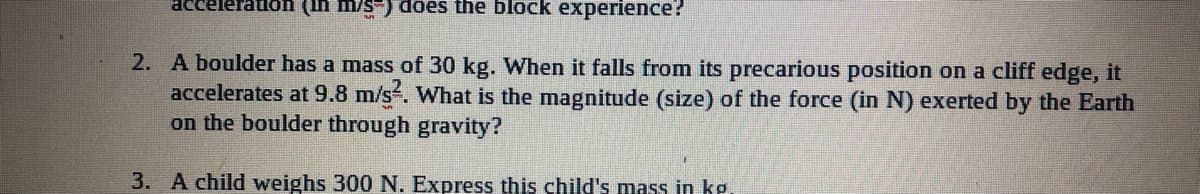 acceleration (In m/s-) does the block experience?
2. A boulder has a mass of 30 kg. When it falls from its precarious position on a cliff edge, it
accelerates at 9.8 m/s. What is the magnitude (size) of the force (in N) exerted by the Earth
on the boulder through gravity?
3. A child weighs 300 N. Express this child's mass in ke.
