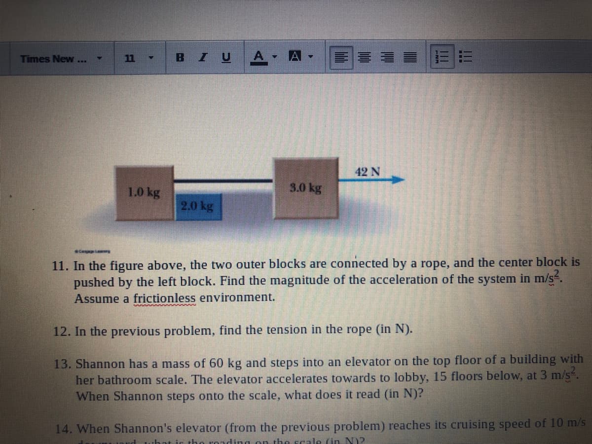 Times New...
11
IU
42 N
1.0 kg
3.0 kg
2.0 kg
11. In the figure above, the two outer blocks are connected by a rope, and the center block is
pushed by the left block. Find the magnitude of the acceleration of the system in m/s.
Assume a frictionless environment.
12. In the previous problem, find the tension in the rope (in N).
13. Shannon has a mass of 60 kg and steps into an elevator on the top floor of a building with
her bathroom scale. The elevator accelerates towards to lobby, 15 floors below, at 3 m/s.
When Shannon steps onto the scale, what does it read (in N)?
14. When Shannon's elevator (from the previous problem) reaches its cruising speed of 10 m/s
rd what ir tho ronding on the scale (in N)?
ト
