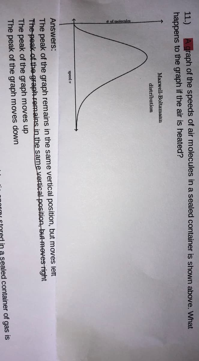 A graph of the speeds of air molecules in a sealed container is shown above. What
11.)
happens to the graph if the air is heated?
Maxwell-Boltzmann
distribution
speed v
Answers:
The peak of the graph remains in the same vertical position, but moves left
The peak of the graph remains in the same vertical position, but Moves right
The peak of the graph moves up
The peak of the graph moves down
in a sealed container of gas is
