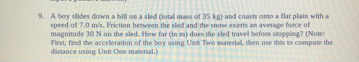 9. A boy slides down a hill on a sled (total mass of 35 kg) and coasts onto a flat plain with a
speed of 7.0 m/s. Friction between the sled and the snow exerts an average force of
magnitude 30 N on the sled. How far (in m) does the sled travel before stopping? (Note:
First, find the acceleration of the boy using Unit Two material, then use this to compute the
distance using Unit One material.)
