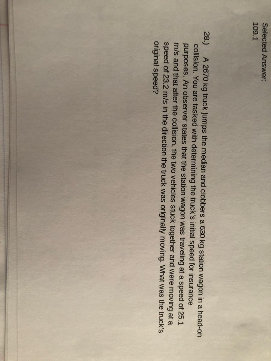 Selected Answer:
109.1
A 2670 kg truck jumps the median and clobbers a 630 kg station wagon in a head-on
28.)
collision. You are tasked with determining the truck's initial speed for insurance
purposes. An observer states that the station wagon was traveling at a speed of 25.1
m/s and that after the collision, the two vehicles stuck together and were moving at a
speed of 23.2 m/s in the direction the truck was originally moving. What was the truck's
original speed?
