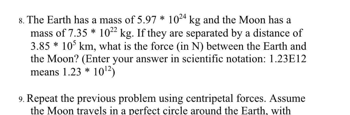 8. The Earth has a mass of 5.97 * 1024 kg and the Moon has a
mass of 7.35 * 1022 kg. If they are separated by a distance of
3.85 * 10° km, what is the force (in N) between the Earth and
the Moon? (Enter your answer in scientific notation: 1.23E12
means 1.23 * 102)
9. Repeat the previous problem using centripetal forces. Assume
the Moon travels in a perfect circle around the Earth, with
