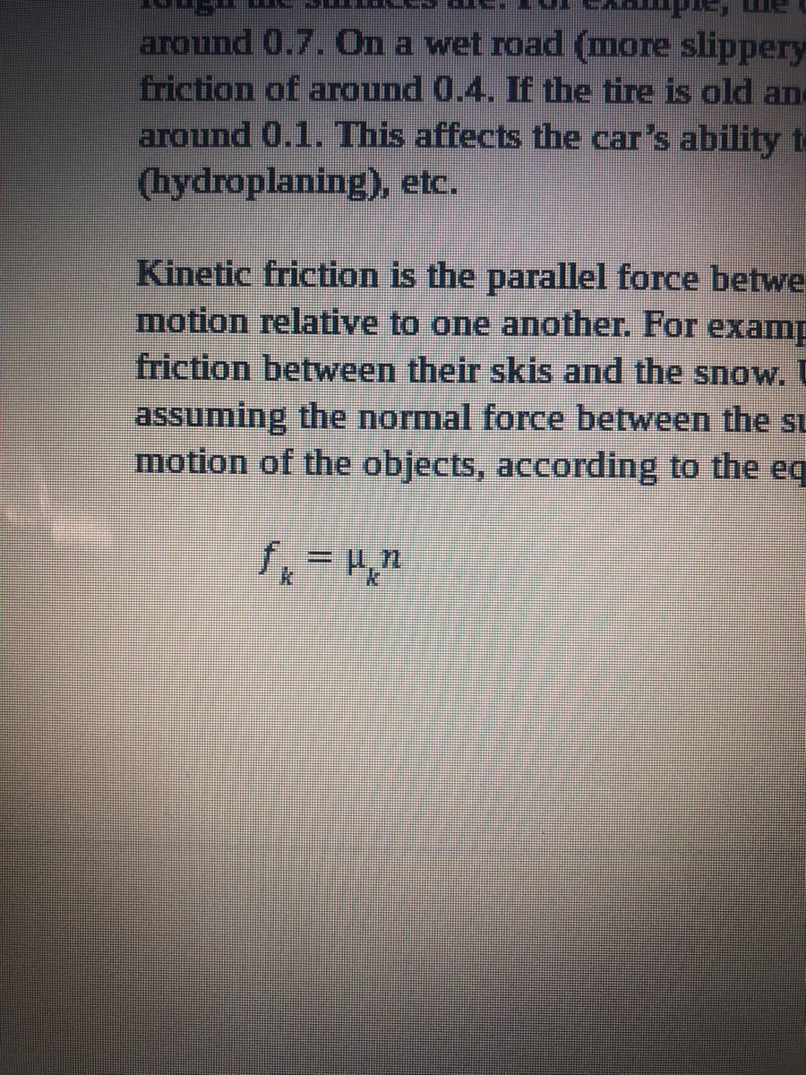 around 0.7. On a wet road (more slippery
friction of aTound 0.4. If the tire is old and
around 0.1. This affects the car's ability te
(hydroplaning), etc.
Kinetic friction is the parallel force betwe
motion relative to one another. For examp
friction between their skis and the snow. U
assuming the normal force between the si
motion of the objects, according to the eq
