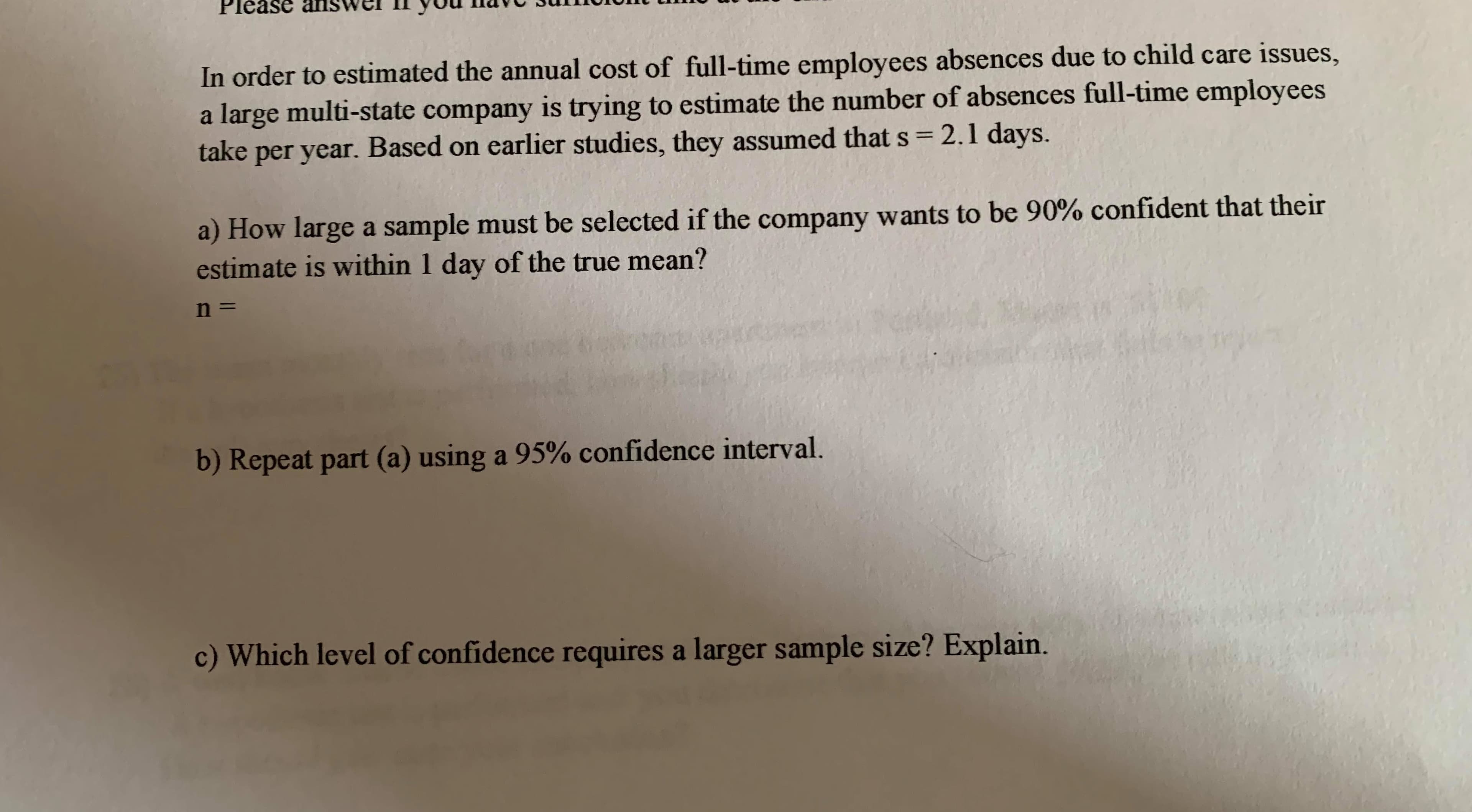 In order to estimated the annual cost of full-time employees absences due to child care issues,
a large multi-state company is trying to estimate the number of absences full-time employees
take per year. Based on earlier studies, they assumed that s= 2.1 days.
%3D
a) How large a sample must be selected if the company wants to be 90% confident that their
estimate is within 1 day of the true mean?
