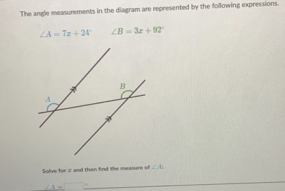 The angle measurements in the diagram are represented by the following expressions.
ZA = 7x +24°
ZB = 3x +92°
%3D
Solve for z and then find the measure of A:
LA=
