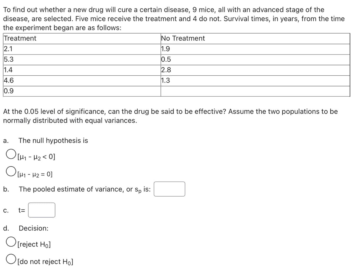 To find out whether a new drug will cure a certain disease, 9 mice, all with an advanced stage of the
disease, are selected. Five mice receive the treatment and 4 do not. Survival times, in years, from the time
the experiment began are as follows:
Treatment
No Treatment
2.1
1.9
5.3
0.5
1.4
2.8
4.6
1.3
0.9
At the 0.05 level of significance, can the drug be said to be effective? Assume the two populations to be
normally distributed with equal variances.
а.
The null hypothesis is
O[H1 - H2< 0]
LH1 - µ2 =
0]
b.
The pooled estimate of variance, or sp is:
C.
t=
d.
Decision:
O[reject Hol
O[do not reject Ho]
