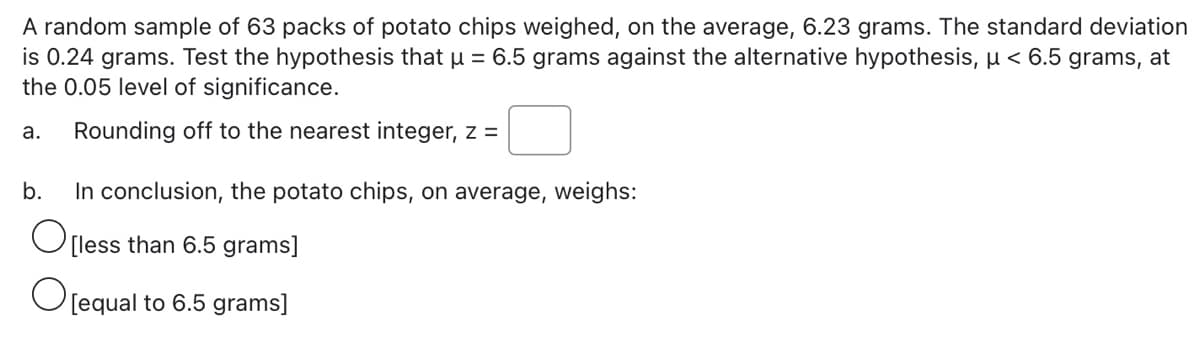 A random sample of 63 packs of potato chips weighed, on the average, 6.23 grams. The standard deviation
is 0.24 grams. Test the hypothesis that u = 6.5 grams against the alternative hypothesis, µ < 6.5 grams, at
the 0.05 level of significance.
а.
Rounding off to the nearest integer, z =
b.
In conclusion, the potato chips, on average, weighs:
O[less than 6.5 grams]
O[equal to 6.5 grams]
