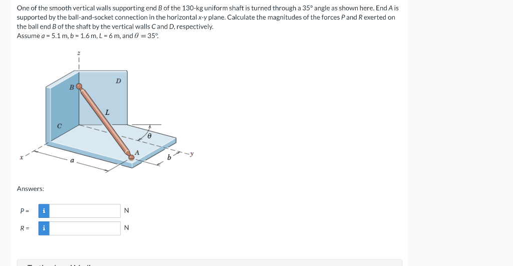 One of the smooth vertical walls supporting end B of the 130-kg uniform shaft is turned through a 35° angle as shown here. End A is
supported by the ball-and-socket connection in the horizontal x-y plane. Calculate the magnitudes of the forces Pand R exerted on
the ball end B of the shaft by the vertical walls Cand D, respectively.
Assume a = 5.1 m, b = 1.6 m, L = 6 m, and 0 = 35°.
D
B
Answers:
P =
i
R=
