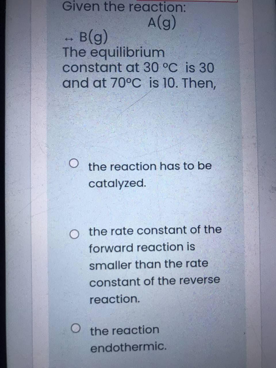 Given the reaction:
A(g)
в (9)
The equilibrium
constant at 30 °C is 30
and at 70°C is 10. Then,
the reaction has to be
catalyzed.
o the rate constant of the
forward reaction is
smaller than the rate
constant of the reverse
reaction.
the reaction
endothermic.
