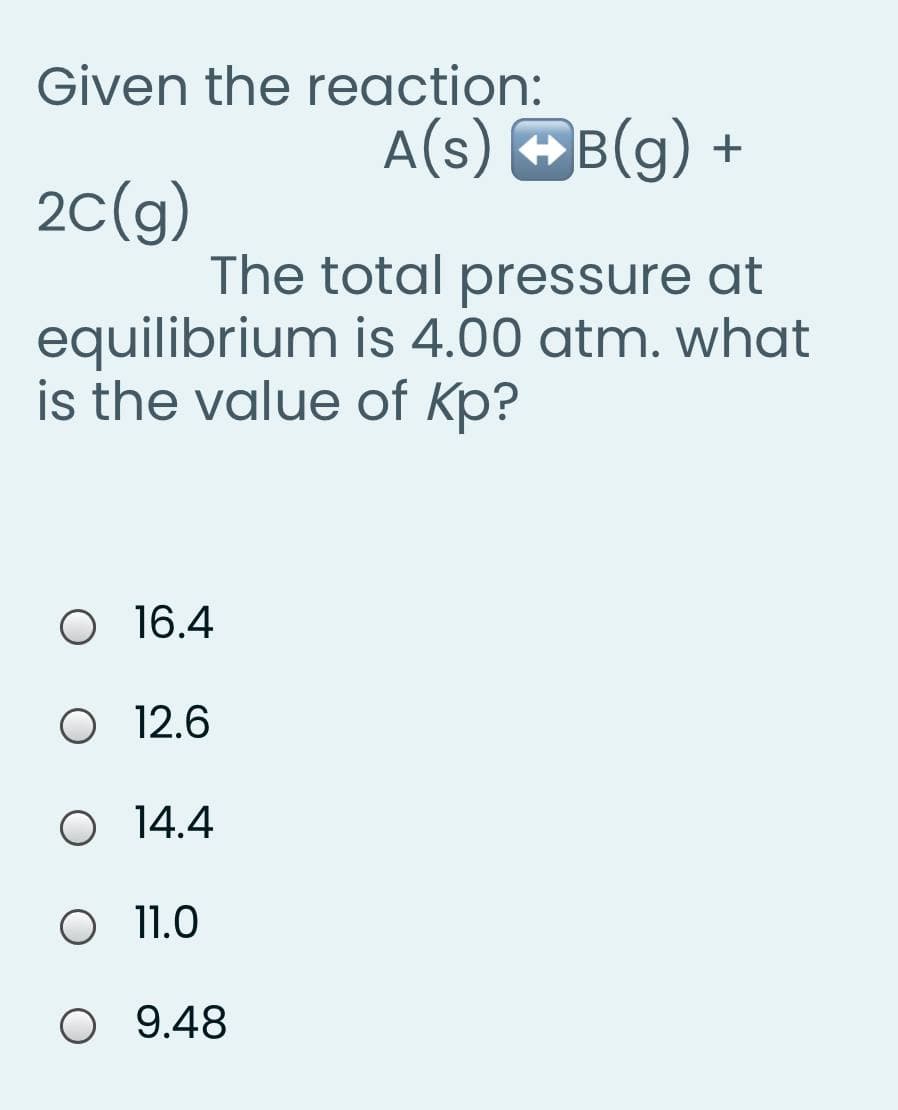 Given the reaction:
A(s) OB(g) +
20(g)
The total pressure at
equilibrium is 4.00 atm. what
is the value of Kp?
O1 6.4
O 12.6
O 4.4
O 11.0
O 9.48
