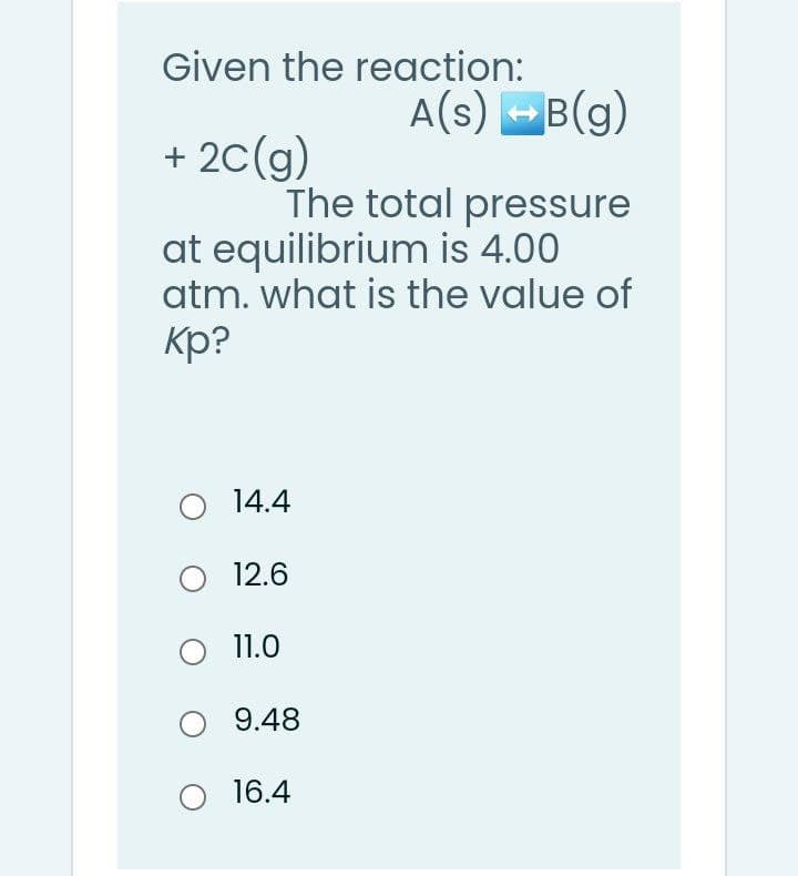 Given the reaction:
A(s) -B(g)
+ 2C(g)
The total pressure
at equilibrium is 4.00
atm. what is the value of
Кр?
O 14.4
12.6
11.0
O 9.48
O 16.4
