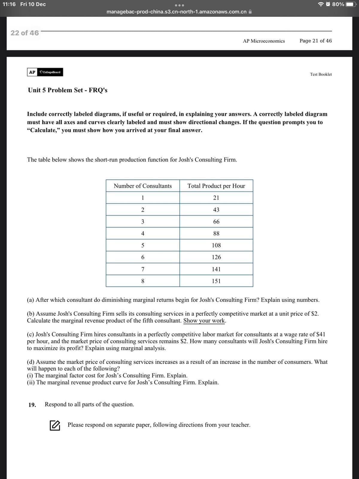 11:16 Fri 10O Dec
* 9 80%
...
managebac-prod-china.s3.cn-north-1.amazonaws.com.cn A
22 of 46
AP Microeconomics
Page 21 of 46
AP CollegeBoard
Test Booklet
Unit 5 Problem Set - FRQ's
Include correctly labeled diagrams, if useful or required, in explaining your answers. A correctly labeled diagram
must have all axes and curves clearly labeled and must show directional changes. If the question prompts you to
"Calculate," you must show how you arrived at your final answer.
The table below shows the short-run production function for Josh's Consulting Firm.
Number of Consultants
Total Product
per Hour
1
21
2
43
3
66
4
88
108
6.
126
7
141
8.
151
(a) After which consultant do diminishing marginal returns begin for Josh's Consulting Firm? Explain using numbers.
(b) Assume Josh's Consulting Firm sells its consulting services in a perfectly competitive market at a unit price of $2.
Calculate the marginal revenue product of the fifth consultant. Show your work.
(c) Josh's Consulting Firm hires consultants in a perfectly competitive labor market for consultants at a wage rate of $41
per hour, and the market price of consulting services remains $2. How many consultants will Josh's Consulting Firm hire
to maximize its profit? Explain using marginal analysis.
(d) Assume the market price of consulting services increases as a result of an increase in the number of consumers. What
will happen to each of the following?
(i) The marginal factor cost for Josh's Consulting Firm. Explain.
(ii) The marginal revenue product curve for Josh's Consulting Firm. Explain.
19.
Respond to all parts of the question.
Please respond on separate paper, following directions from your teacher.
