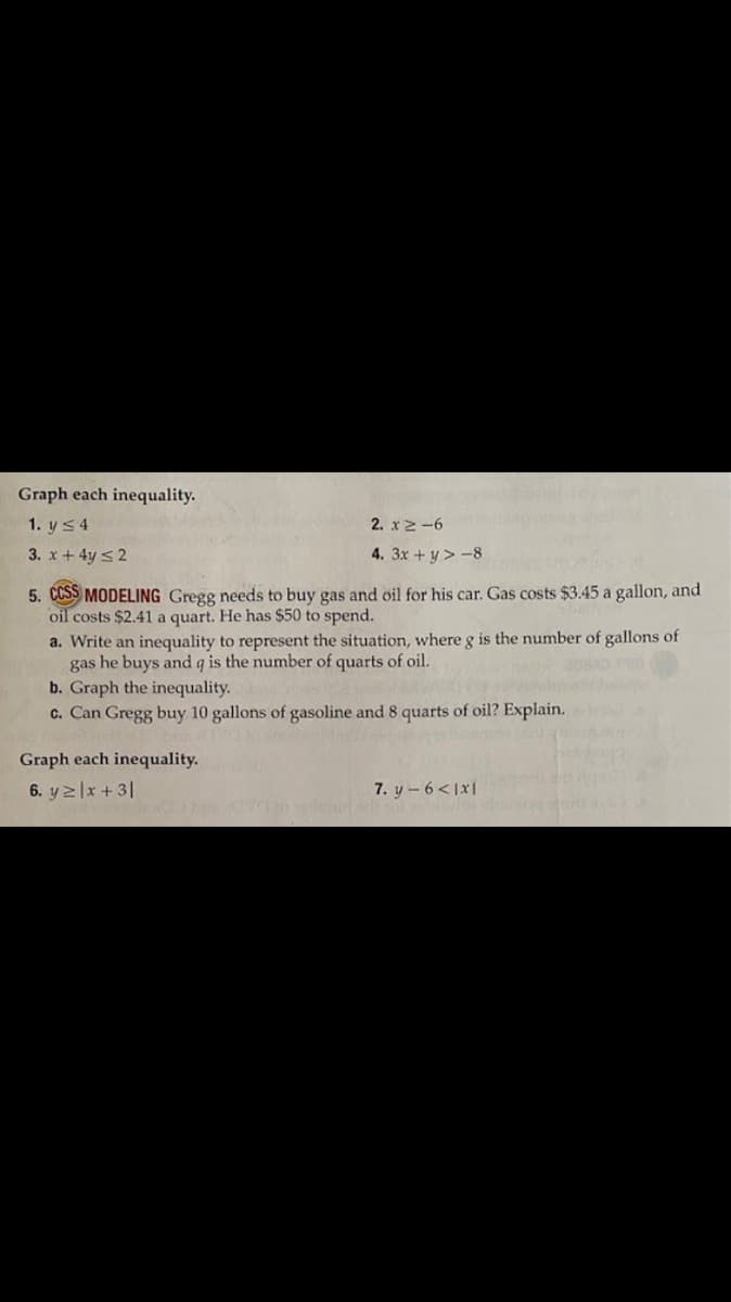 Graph each inequality.
1. y s4
2. x 2-6
3. x + 4y s2
4. 3x + y > -8
5. CCSS MODELING Gregg needs to buy gas and oil for his car. Gas costs $3.45 a gallon, and
oil costs $2.41 a quart. He has $50 to spend.
a. Write an inequality to represent the situation, where g is the number of gallons of
gas he buys and q is the number of quarts of oil.
b. Graph the inequality.
c. Can Gregg buy 10 gallons of gasoline and 8 quarts of oil? Explain.
Graph each inequality.
6. yzlx + 3|
7. y-6<1x1
