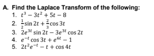 A. Find the Laplace Transform of the following:
1. t3 – 3t2 + 5t – 8
2. sin 2t +cos 3t
3. 2e3t sin 2t - 3e3t cos 2t
4. e-t cos 3t + e6t – 1
5. 2t?e-t – t + cos 4t
