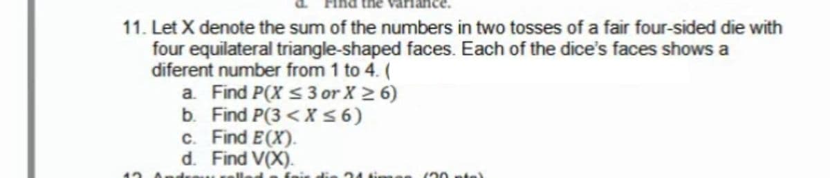 11. Let X denote the sum of the numbers in two tosses of a fair four-sided die with
four equilateral triangle-shaped faces. Each of the dice's faces shows a
diferent number from 1 to 4. (
a. Find P(X < 3 or X > 6)
b. Find P(3 < X5 6)
c. Find E(X).
d. Find V(X).
120 pte)
