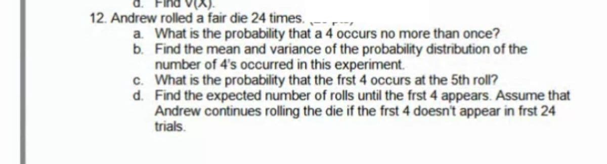 12. Andrew rolled a fair die 24 times.
a. What is the probability that a 4 occurs no more than once?
b. Find the mean and variance of the probability distribution of the
number of 4's occurred in this experiment.
c. What is the probability that the frst 4 occurs at the 5th roll?
d. Find the expected number of rolls until the frst 4 appears. Assume that
Andrew continues rolling the die if the frst 4 doesn't appear in frst 24
trials.
