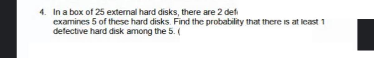 4. In a box of 25 external hard disks, there are 2 defi
examines 5 of these hard disks. Find the probability that there is at least 1
defective hard disk among the 5. (
