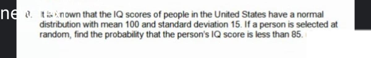 ne. ta nown that the IQ scores of people in the United States have a normal
distribution with mean 100 and standard deviation 15. If a person is selected at
random, find the probability that the person's IQ score is less than 85.
