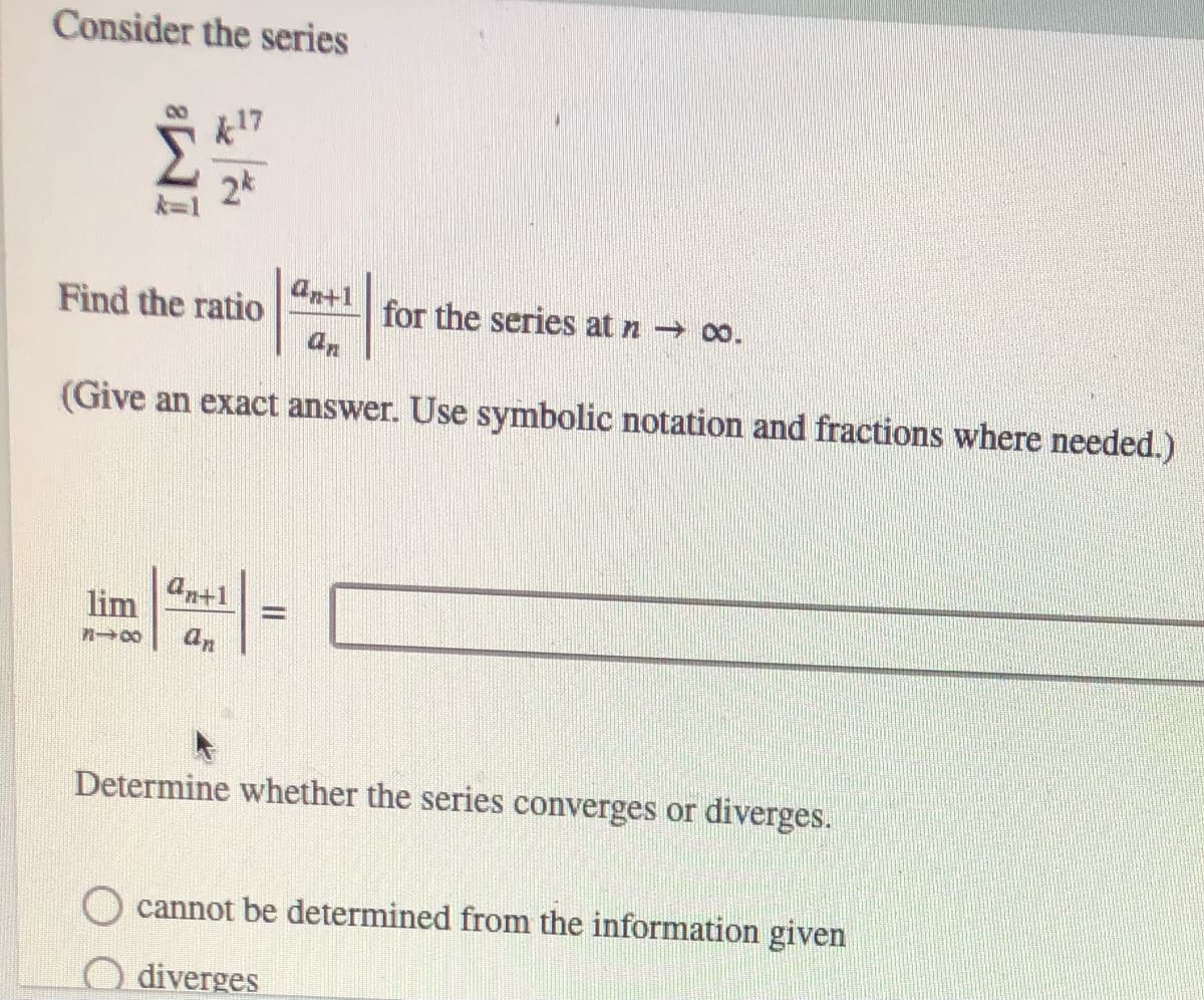 Consider the series
k17
2*
ant1
Find the ratio
for the series at n 0o.
(Give an exact answer. Use symbolic notation and fractions where needed.)
lim -
antl
an
Determine whether the series converges or diverges.
cannot be determined from the information given
diverges
