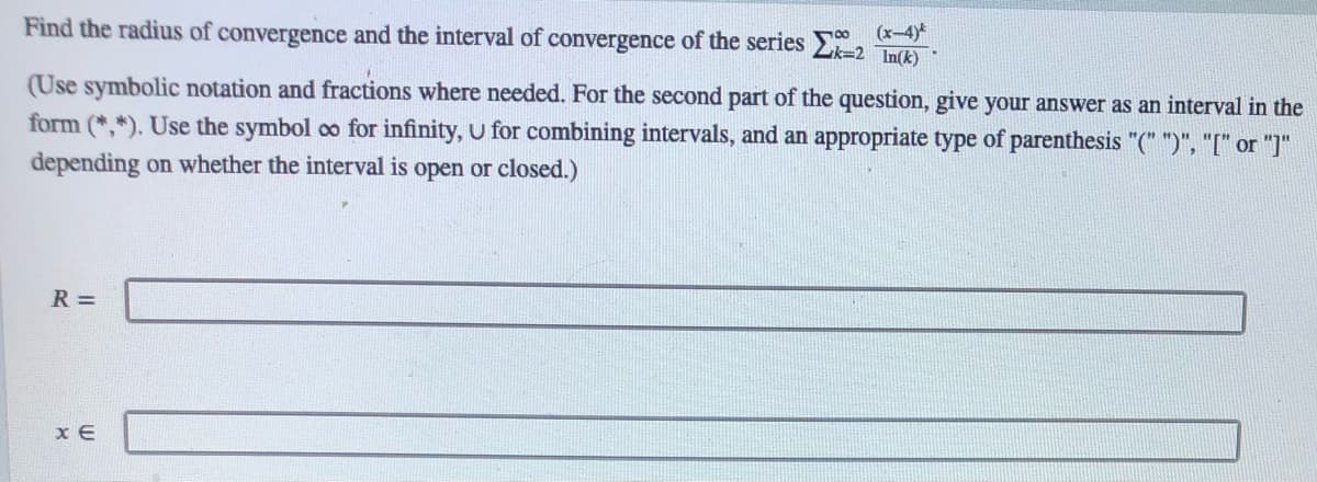 Find the radius of convergence and the interval of convergence of the series
(x-4)*
2k=2 In(k)
(Use symbolic notation and fractions where needed. For the second part of the question, give your answer as an interval in the
form (*,*). Use the symbol co for infinity, U for combining intervals, and an appropriate type of parenthesis "(" ")", "[" or "]"
depending on whether the interval is open or closed.)
R =
x E
