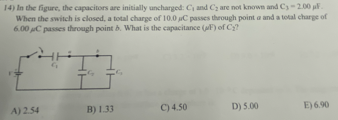 14) In the figure, the capacitors are initially uncharged: C₁ and C₂ are not known and C3 = 2.00 uF.
When the switch is closed, a total charge of 10.0 μC passes through point a and a total charge of
6.00 μC passes through point b. What is the capacitance (F) of C₂?
+++
A) 2.54
B) 1.33
C) 4.50
D) 5.00
E) 6.90