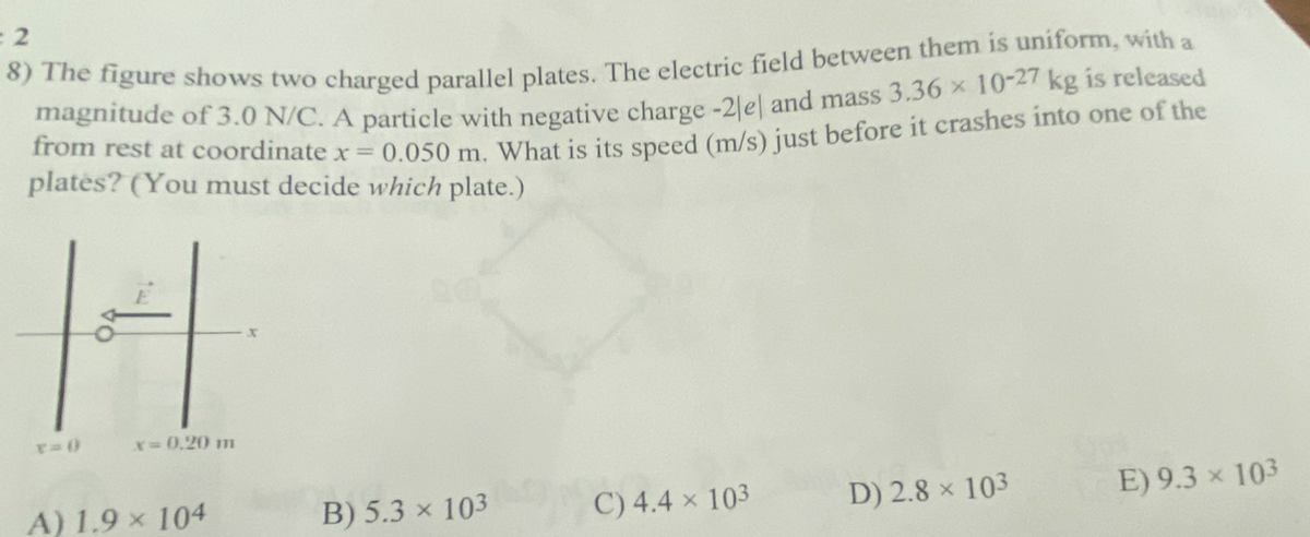 = 2
8) The figure shows two charged parallel plates. The electric field between them is uniform, with a
magnitude of 3.0 N/C. A particle with negative charge -2le and mass 3.36 x 10-27 kg is released
from rest at coordinate x = 0.050 m. What is its speed (m/s) just before it crashes into one of the
plates? (You must decide which plate.)
x=0))
x=0,20 m
A) 1.9 × 104
B) 5.3 × 103
X
C) 4.4 × 103
D) 2.8 × 103
E) 9.3 × 103