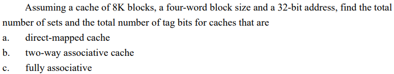 Assuming a cache of 8K blocks, a four-word block size and a 32-bit address, find the total
number of sets and the total number of tag bits for caches that are
a. direct-mapped cache
b.
two-way associative cache
C.
fully associative