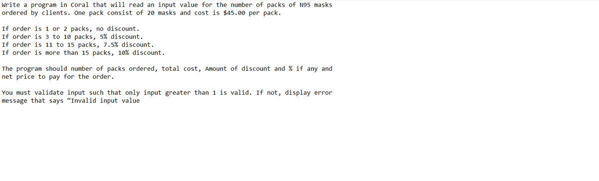 Write a program in Coral that will read an input value for the number of packs of N95 masks
ordered by clients. One pack consist of 20 masks and cost is $45.00 per pack.
If order is 1 or 2 packs, no discount.
If order is 3 to 10 packs, 5% discount.
If order is 11 to 15 packs, 7.5% discount.
If order is more than 15 packs, 10% discount.
The program should number of packs ordered, total cost, Amount of discount and % if any and
net price to pay for the order.
You must validate input such that only input greater than 1 is valid. If not, display error
message that says "Invalid input value