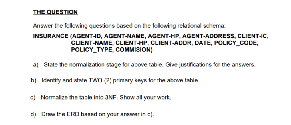 THE QUESTION
Answer the following questions based on the following relational schema:
INSURANCE (AGENT-ID, AGENT-NAME, AGENT-HP, AGENT-ADDRESS, CLIENT-IC,
CLIENT-NAME, CLIENT-HP, CLIENT-ADDR, DATE, POLICY_CODE,
POLICY_TYPE, COMMISION)
a) State the normalization stage for above table. Give justifications for the answers.
b) Identify and state TWO (2) primary keys for the above table.
c) Normalize the table into 3NF. Show all your work.
d) Draw the ERD based on your answer in c).