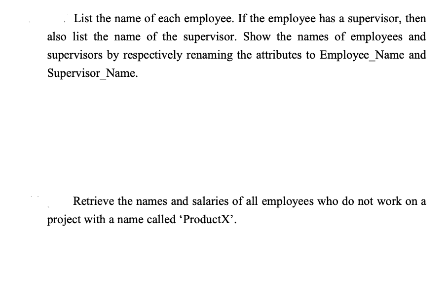 List the name of each employee. If the employee has a supervisor, then
also list the name of the supervisor. Show the names of employees and
supervisors by respectively renaming the attributes to Employee_Name and
Supervisor_Name.
Retrieve the names and salaries of all employees who do not work on a
project with a name called 'ProductX'.