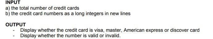 INPUT
a) the total number of credit cards
b) the credit card numbers as a long integers in new lines
OUTPUT
Display whether the credit card is visa, master, American express or discover card
- Display whether the number is valid or invalid.