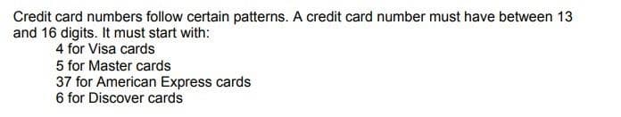 Credit card numbers follow certain patterns. A credit card number must have between 13
and 16 digits. It must start with:
4 for Visa cards
5 for Master cards
37 for American Express cards
6 for Discover cards