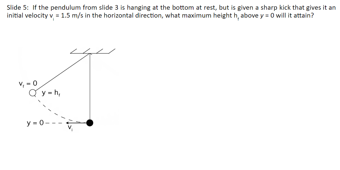 Slide 5: If the pendulum from slide 3 is hanging at the bottom at rest, but is given a sharp kick that gives it an
initial velocity v
= 1.5 m/s in the horizontal direction, what maximum height h₁ above y = 0 will it attain?
thing
y = h,
y = 0-
V₁ = 0
