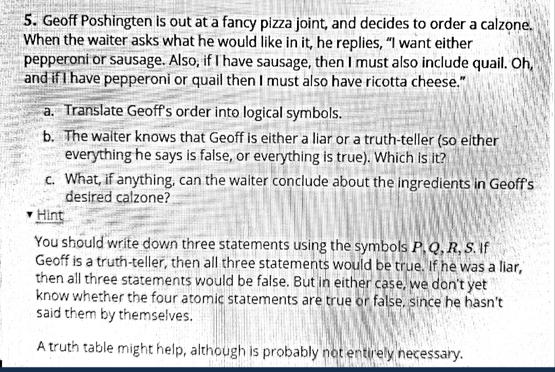 5. Geoff Poshingten is out at a fancy pizza joint, and decides to order a calzone.
When the waiter asks what he would like in it, he replies, "I want either
pepperoni or sausage. Also, if I'have sausage, then I must also include quail. Oh,
and if I have pepperoni or quail then I must also have ricotta cheese."
a. Translate Geoff's order into logical symbols.
b. The walter knows that Geoff is either a liar or a truth-teller (so either
everything he says is false, or everything is true). Which is it?
c. What, if anything, can the waiter conclude about the ingredients in Geoff's
desired calzone?
Hint
You should write down three statements using the symbols P.Q, R, S. If
Geoff is a truth-teller, then all three statements would be true. If he was a liar,
then all three statements would be false. But in either case, we don't yet
know whether the four atomic statements are true or false, since he hasn't
said them by themselves.
A truth table might help, although is probably not entirely necessary.
