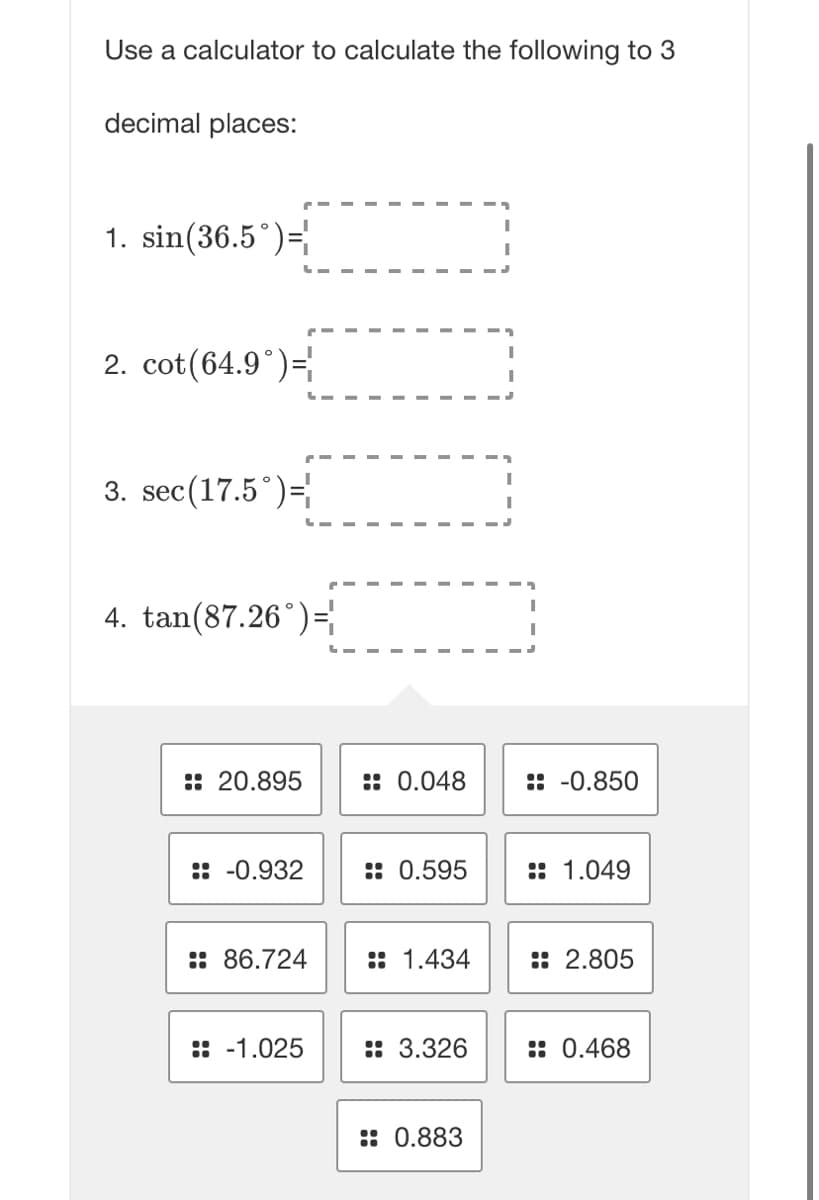 Use a calculator to calculate the following to 3
decimal places:
1. sin(36.5°)=
2. cot(64.9°) =
3. sec (17.5°) =
4. tan(87.26 )=
20.895
:: -0.932
:: 86.724
:: -1.025
: 0.048
:: 0.595
1.434
3.326
0.883
: -0.850
:: 1.049
::2.805
:: 0.468