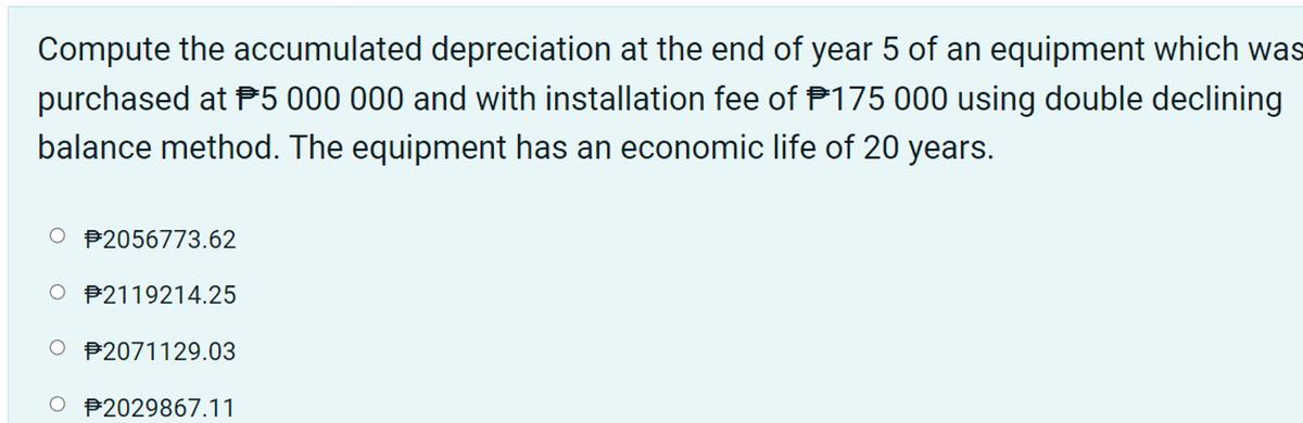 Compute the accumulated depreciation at the end of year 5 of an equipment which was
purchased at P5 000 000 and with installation fee of P175 000 using double declining
balance method. The equipment has an economic life of 20 years.
O P2056773.62
O P2119214.25
O P2071129.03
O P2029867.11
