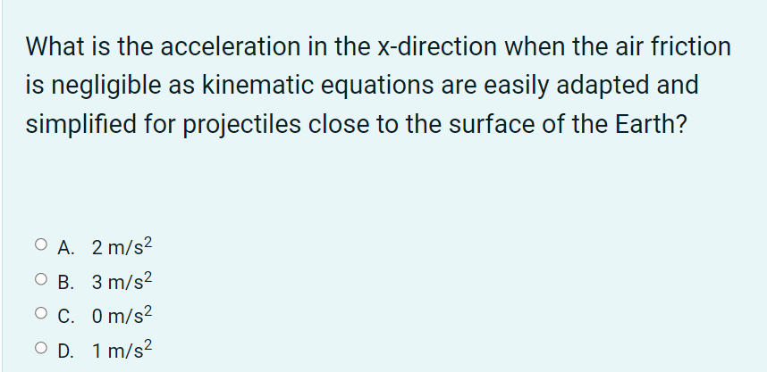 What is the acceleration in the x-direction when the air friction
is negligible as kinematic equations are easily adapted and
simplified for projectiles close to the surface of the Earth?
O A. 2 m/s?
ОВ. З m/s?
O C. O m/s?
O D. 1 m/s?
